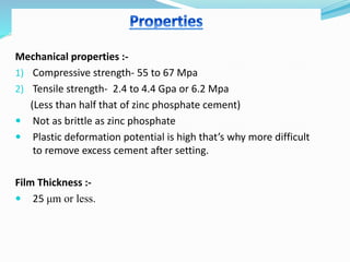 Mechanical properties :-
1) Compressive strength- 55 to 67 Mpa
2) Tensile strength- 2.4 to 4.4 Gpa or 6.2 Mpa
(Less than half that of zinc phosphate cement)
 Not as brittle as zinc phosphate
 Plastic deformation potential is high that’s why more difficult
to remove excess cement after setting.
Film Thickness :-
 25 μm or less.
 