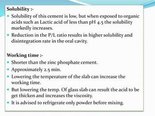 Solubility :-
 Solubility of this cement is low, but when exposed to organic
acids such as Lactic acid of less than pH 4.5 the solubility
markedly increases.
 Reduction in the P/L ratio results in higher solubility and
disintegration rate in the oral cavity.
Working time :-
 Shorter than the zinc phosphate cement.
 Approximately 2.5 min.
 Lowering the temperature of the slab can increase the
working time.
 But lowering the temp. Of glass slab can result the acid to be
get thicken and increases the viscosity.
 It is advised to refrigerate only powder before mixing.
 