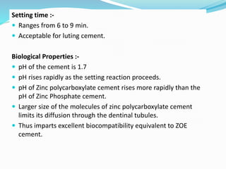 Setting time :-
 Ranges from 6 to 9 min.
 Acceptable for luting cement.
Biological Properties :-
 pH of the cement is 1.7
 pH rises rapidly as the setting reaction proceeds.
 pH of Zinc polycarboxylate cement rises more rapidly than the
pH of Zinc Phosphate cement.
 Larger size of the molecules of zinc polycarboxylate cement
limits its diffusion through the dentinal tubules.
 Thus imparts excellent biocompatibility equivalent to ZOE
cement.
 
