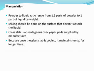 Manipulation
 Powder to liquid ratio range from 1.5 parts of powder to 1
part of liquid by weight.
 Mixing should be done on the surface that doesn’t absorb
the liquid.
 Glass slab is advantageous over paper pads supplied by
manufacturer.
 Because once the glass slab is cooled, it maintains temp. for
longer time.
 
