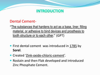Dental Cement-
“The substances that hardens to act as a base, liner, filling
material, or adhesive to bind devices and prosthesis to
tooth structure or to each other.” (GPT)
 First dental cement was introduced in 1785 by
Sorel.
 Created ‘Zink-oxide-chloric-cement’.
 Rostain and then Flak developed and introduced
Zinc Phosphate Cement.
 