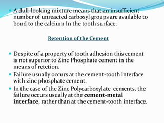  A dull-looking mixture means that an insufficient
number of unreacted carboxyl groups are available to
bond to the calcium In the tooth surface.
Retention of the Cement
 Despite of a property of tooth adhesion this cement
is not superior to Zinc Phosphate cement in the
means of retetion.
 Failure usually occurs at the cement-tooth interface
with zinc phosphate cement.
 In the case of the Zinc Polycarboxylate cements, the
failure occurs usually at the cement-metal
interface, rather than at the cement-tooth interface.
 