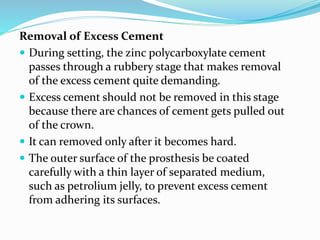 Removal of Excess Cement
 During setting, the zinc polycarboxylate cement
passes through a rubbery stage that makes removal
of the excess cement quite demanding.
 Excess cement should not be removed in this stage
because there are chances of cement gets pulled out
of the crown.
 It can removed only after it becomes hard.
 The outer surface of the prosthesis be coated
carefully with a thin layer of separated medium,
such as petrolium jelly, to prevent excess cement
from adhering its surfaces.
 