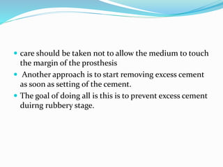  care should be taken not to allow the medium to touch
the margin of the prosthesis
 Another approach is to start removing excess cement
as soon as setting of the cement.
 The goal of doing all is this is to prevent excess cement
duirng rubbery stage.
 