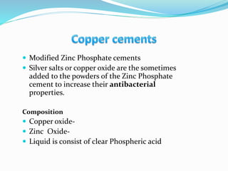  Modified Zinc Phosphate cements
 Silver salts or copper oxide are the sometimes
added to the powders of the Zinc Phosphate
cement to increase their antibacterial
properties.
Composition
 Copper oxide-
 Zinc Oxide-
 Liquid is consist of clear Phospheric acid
 