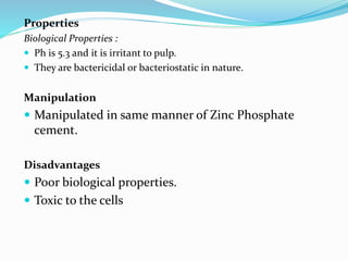 Properties
Biological Properties :
 Ph is 5.3 and it is irritant to pulp.
 They are bactericidal or bacteriostatic in nature.
Manipulation
 Manipulated in same manner of Zinc Phosphate
cement.
Disadvantages
 Poor biological properties.
 Toxic to the cells
 