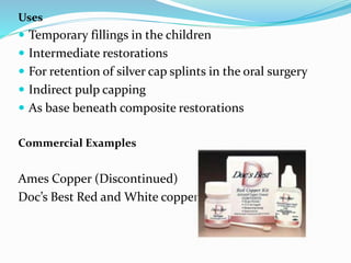 Uses
 Temporary fillings in the children
 Intermediate restorations
 For retention of silver cap splints in the oral surgery
 Indirect pulp capping
 As base beneath composite restorations
Commercial Examples
Ames Copper (Discontinued)
Doc’s Best Red and White copper kit
 