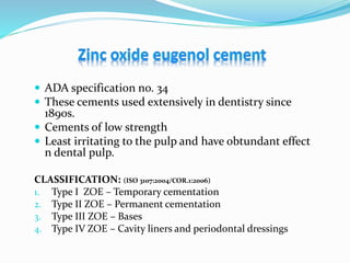  ADA specification no. 34
 These cements used extensively in dentistry since
1890s.
 Cements of low strength
 Least irritating to the pulp and have obtundant effect
n dental pulp.
CLASSIFICATION: (ISO 3107:2004/COR.1:2006)
1. Type I ZOE – Temporary cementation
2. Type II ZOE – Permanent cementation
3. Type III ZOE – Bases
4. Type IV ZOE – Cavity liners and periodontal dressings
 