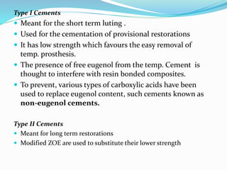 Type I Cements
 Meant for the short term luting .
 Used for the cementation of provisional restorations
 It has low strength which favours the easy removal of
temp. prosthesis.
 The presence of free eugenol from the temp. Cement is
thought to interfere with resin bonded composites.
 To prevent, various types of carboxylic acids have been
used to replace eugenol content, such cements known as
non-eugenol cements.
Type II Cements
 Meant for long term restorations
 Modified ZOE are used to substitute their lower strength
 
