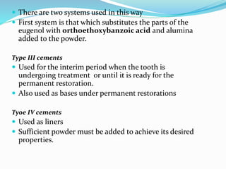  There are two systems used in this way
 First system is that which substitutes the parts of the
eugenol with orthoethoxybanzoic acid and alumina
added to the powder.
Type III cements
 Used for the interim period when the tooth is
undergoing treatment or until it is ready for the
permanent restoration.
 Also used as bases under permanent restorations
Tyoe IV cements
 Used as liners
 Sufficient powder must be added to achieve its desired
properties.
 