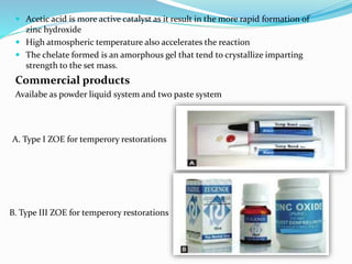  Acetic acid is more active catalyst as it result in the more rapid formation of
zinc hydroxide
 High atmospheric temperature also accelerates the reaction
 The chelate formed is an amorphous gel that tend to crystallize imparting
strength to the set mass.
Commercial products
Availabe as powder liquid system and two paste system
A. Type I ZOE for temperory restorations
B. Type III ZOE for temperory restorations
 