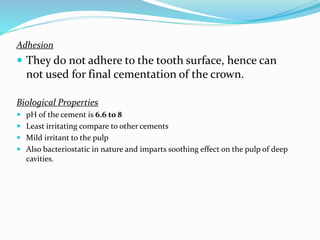 Adhesion
 They do not adhere to the tooth surface, hence can
not used for final cementation of the crown.
Biological Properties
 pH of the cement is 6.6 to 8
 Least irritating compare to other cements
 Mild irritant to the pulp
 Also bacteriostatic in nature and imparts soothing effect on the pulp of deep
cavities.
 