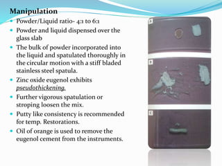 Manipulation
 Powder/Liquid ratio- 4:1 to 6:1
 Powder and liquid dispensed over the
glass slab
 The bulk of powder incorporated into
the liquid and spatulated thoroughly in
the circular motion with a stiff bladed
stainless steel spatula.
 Zinc oxide eugenol exhibits
pseudothickening.
 Further vigorous spatulation or
stroping loosen the mix.
 Putty like consistency is recommended
for temp. Restorations.
 Oil of orange is used to remove the
eugenol cement from the instruments.
 