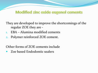 They are developed to improve the shortcomings of the
regular ZOE they are -
1. EBA – Alumina modified cements
2. Polymer reinforced ZOE cement.
Other forms of ZOE cements include
 Zoe based Endodontic sealers
 