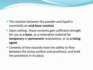  The reaction between the powder and liquid is
essentially an acid-base reaction.
 Upon setting , these cements gain sufficient strength
for use as a base, as a restorative material for
temporary or permanent restorations, or as a luting
agent.
 Cements of low viscosity have the ability to flow
between the tissue surface and prosthesis, and hold
the prosthesis in its place.
 