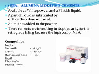  Available as White powder and a Pinkish liquid.
 A part of liquid is substituted by
orthoethoxybanzoic acid.
 Alumina is added to thr powder.
 These cements are increasing in its popularity for the
retrograde filling because the high cost of MTA.
Composition
Powder
Zince oxide - 60-75%
Alumina - 20-35%
Hydrogenated Rosin - 6%
Liquid
EBA – 62.5%
Eugenol – 37.5%
 