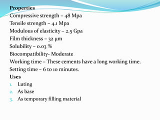 Properties
Compressive strength – 48 Mpa
Tensile strength – 4.1 Mpa
Modulous of elasticity – 2.5 Gpa
Film thickness – 32 μm
Solubility – 0.03 %
Biocompatibility- Moderate
Working time – These cements have a long working time.
Setting time – 6 to 10 minutes.
Uses
1. Luting
2. As base
3. As temporary filling material
 