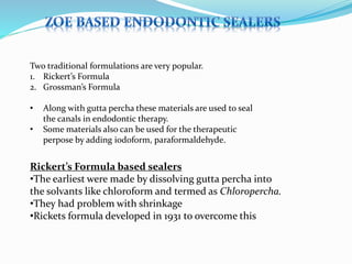 Two traditional formulations are very popular.
1. Rickert’s Formula
2. Grossman’s Formula
• Along with gutta percha these materials are used to seal
the canals in endodontic therapy.
• Some materials also can be used for the therapeutic
perpose by adding iodoform, paraformaldehyde.
Rickert’s Formula based sealers
•The earliest were made by dissolving gutta percha into
the solvants like chloroform and termed as Chloropercha.
•They had problem with shrinkage
•Rickets formula developed in 1931 to overcome this
 