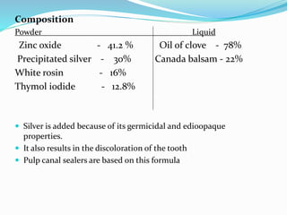Composition
Powder Liquid
Zinc oxide - 41.2 % Oil of clove - 78%
Precipitated silver - 30% Canada balsam - 22%
White rosin - 16%
Thymol iodide - 12.8%
 Silver is added because of its germicidal and edioopaque
properties.
 It also results in the discoloration of the tooth
 Pulp canal sealers are based on this formula
 