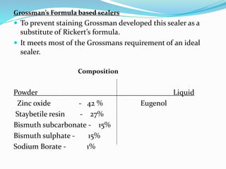 Grossman’s Formula based sealers
 To prevent staining Grossman developed this sealer as a
substitute of Rickert’s formula.
 It meets most of the Grossmans requirement of an ideal
sealer.
Composition
Powder Liquid
Zinc oxide - 42 % Eugenol
Staybetile resin - 27%
Bismuth subcarbonate - 15%
Bismuth sulphate - 15%
Sodium Borate - 1%
 