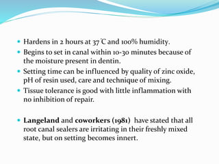 Hardens in 2 hours at 37 ֯C and 100% humidity.
 Begins to set in canal within 10-30 minutes because of
the moisture present in dentin.
 Setting time can be influenced by quality of zinc oxide,
pH of resin used, care and technique of mixing.
 Tissue tolerance is good with little inflammation with
no inhibition of repair.
 Langeland and coworkers (1981) have stated that all
root canal sealers are irritating in their freshly mixed
state, but on setting becomes innert.
 