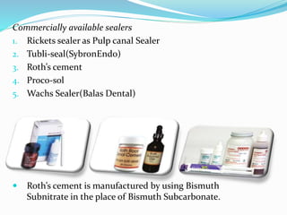 Commercially available sealers
1. Rickets sealer as Pulp canal Sealer
2. Tubli-seal(SybronEndo)
3. Roth’s cement
4. Proco-sol
5. Wachs Sealer(Balas Dental)
 Roth’s cement is manufactured by using Bismuth
Subnitrate in the place of Bismuth Subcarbonate.
 