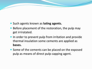  Such agents known as luting agents.
 Before placement of the restoration, the pulp may
get irriratated.
 In order to prevent pulp from irritation and provide
thermal insulation some cements are applied as
bases.
 Some of the cements can be placed on the exposed
pulp as means of direct pulp capping agent.
 