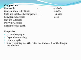 Composition
Zinc oxide – 40-60%
Zinc sulphate-1-hydtrate - 1-20%
Calcium sulphate hemihydrate - 15-35%
Ethyylene diacetate - 0-20
Barium Sulphate
Poly vinylacetate
Diatomeceous earth
Properties
 It is radioopaque
 Expands on setting
 Low strength
 Slowly disintegrates there for not indicated for the longer
restorations
 