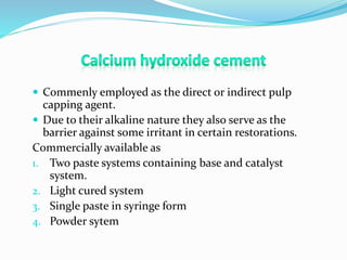  Commenly employed as the direct or indirect pulp
capping agent.
 Due to their alkaline nature they also serve as the
barrier against some irritant in certain restorations.
Commercially available as
1. Two paste systems containing base and catalyst
system.
2. Light cured system
3. Single paste in syringe form
4. Powder sytem
 