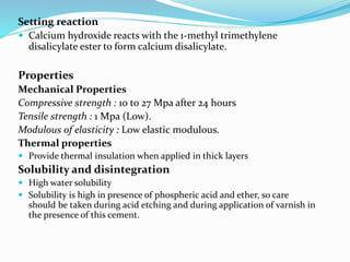 Setting reaction
 Calcium hydroxide reacts with the 1-methyl trimethylene
disalicylate ester to form calcium disalicylate.
Properties
Mechanical Properties
Compressive strength : 10 to 27 Mpa after 24 hours
Tensile strength : 1 Mpa (Low).
Modulous of elasticity : Low elastic modulous.
Thermal properties
 Provide thermal insulation when applied in thick layers
Solubility and disintegration
 High water solubility
 Solubility is high in presence of phospheric acid and ether, so care
should be taken during acid etching and during application of varnish in
the presence of this cement.
 