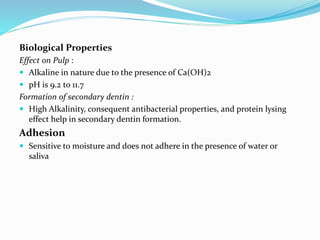 Biological Properties
Effect on Pulp :
 Alkaline in nature due to the presence of Ca(OH)2
 pH is 9.2 to 11.7
Formation of secondary dentin :
 High Alkalinity, consequent antibacterial properties, and protein lysing
effect help in secondary dentin formation.
Adhesion
 Sensitive to moisture and does not adhere in the presence of water or
saliva
 