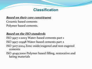 Classification
Based on their core constituent
Ceramic based cements
Polymer based cements.
Based on the ISO standerds
ISO 9917-1:2003 Water-based cements part 1
ISO 9917-21998 Water-based cements part 2
ISO 3107:2004 Zonc oxide/eugenol and non eugenol
cements
ISO 4049:2000 Polymer based filling, restorative and
luting materials
 
