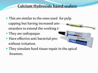 Calcium Hydroxide based sealers
 This are similar to the ones used for pulp
capping but having increased amount of
retarders to extend the working time.
 They are radiopaque
 Have effective anti bacterial property
without irritation.
 They simulate hard tissue repair in the apical
foramen.
 