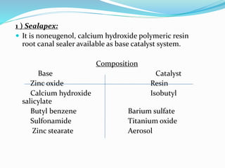 1 ) Sealapex:
 It is noneugenol, calcium hydroxide polymeric resin
root canal sealer available as base catalyst system.
Composition
Base Catalyst
Zinc oxide Resin
Calcium hydroxide Isobutyl
salicylate
Butyl benzene Barium sulfate
Sulfonamide Titanium oxide
Zinc stearate Aerosol
 