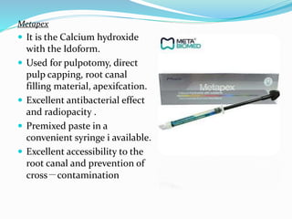 Metapex
 It is the Calcium hydroxide
with the Idoform.
 Used for pulpotomy, direct
pulp capping, root canal
filling material, apexifcation.
 Excellent antibacterial effect
and radiopacity .
 Premixed paste in a
convenient syringe i available.
 Excellent accessibility to the
root canal and prevention of
cross－contamination
 