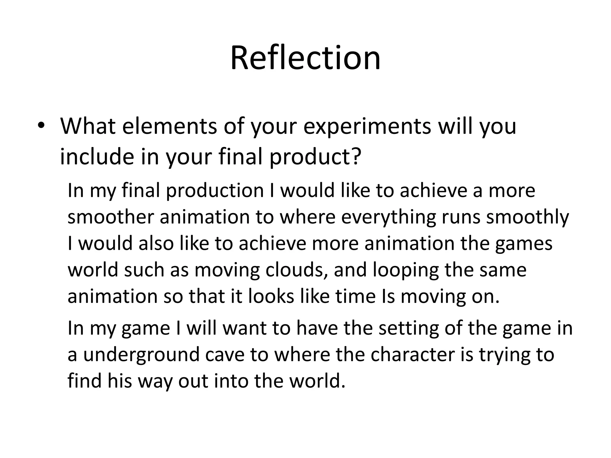 Reflection
• What elements of your experiments will you
include in your final product?
In my final production I would like to achieve a more
smoother animation to where everything runs smoothly
I would also like to achieve more animation the games
world such as moving clouds, and looping the same
animation so that it looks like time Is moving on.
In my game I will want to have the setting of the game in
a underground cave to where the character is trying to
find his way out into the world.