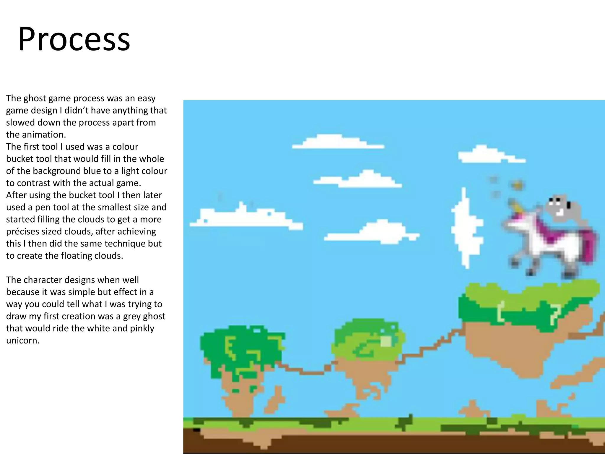 Process
The ghost game process was an easy
game design I didn’t have anything that
slowed down the process apart from
the animation.
The first tool I used was a colour
bucket tool that would fill in the whole
of the background blue to a light colour
to contrast with the actual game.
After using the bucket tool I then later
used a pen tool at the smallest size and
started filling the clouds to get a more
précises sized clouds, after achieving
this I then did the same technique but
to create the floating clouds.
The character designs when well
because it was simple but effect in a
way you could tell what I was trying to
draw my first creation was a grey ghost
that would ride the white and pinkly
unicorn.
 