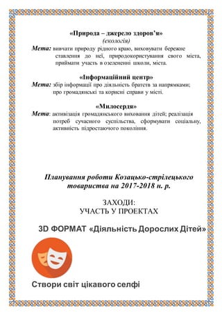 «Природа – джерело здоров’я»
(екологія)
Мета: вивчати природу рідного краю, виховувати бережне
ставлення до неї, природокористування свого міста,
приймати участь в озелененні школи, міста.
«Інформаційний центр»
Мета: збір інформації про діяльність братств за напрямками;
про громадянські та корисні справи у місті.
«Милосердя»
Мета: активізація громадянського виховання дітей; реалізація
потреб сучасного суспільства, сформувати соціальну,
активність підростаючого покоління.
Планування роботи Козацько-стрілецького
товариства на 2017-2018 н. р.
ЗАХОДИ:
УЧАСТЬ У ПРОЕКТАХ
3D ФОРМАТ «Діяльність Дорослих Дітей»
Створи світ цікавого селфі
 