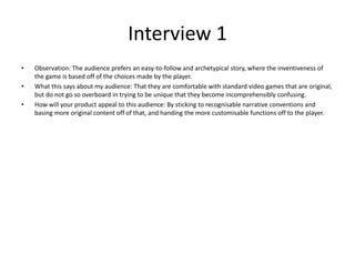 Interview 1
• Observation: The audience prefers an easy-to-follow and archetypical story, where the inventiveness of
the game is based off of the choices made by the player.
• What this says about my audience: That they are comfortable with standard video games that are original,
but do not go so overboard in trying to be unique that they become incomprehensibly confusing.
• How will your product appeal to this audience: By sticking to recognisable narrative conventions and
basing more original content off of that, and handing the more customisable functions off to the player.
 