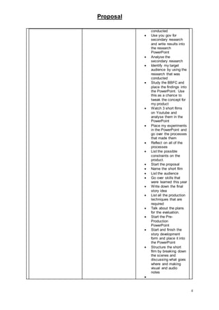 Proposal
4
conducted
 Use you gov for
secondary research
and write results into
the research
PowerPoint
 Analyse the
secondary research
 Identify my target
audience by using the
research that was
conducted
 Study the BBFC and
place the findings into
the PowerPoint. Use
this as a chance to
tweak the concept for
my product
 Watch 3 short films
on Youtube and
analyse them in the
PowerPoint
 Place my experiments
in the PowerPoint and
go over the processes
that made them
 Reflect on all of the
processes
 List the possible
constraints on the
product.
 Start the proposal
 Name the short film
 List the audience
 Go over skills that
were learned this year
 Write down the final
story idea
 List all the production
techniques that are
required
 Talk about the plans
for the evaluation.
 Start the Pre-
Production
PowerPoint
 Start and finish the
story development
form and place it into
the PowerPoint
 Structure the short
film by breaking down
the scenes and
discussing what goes
where and making
visual and audio
notes

 