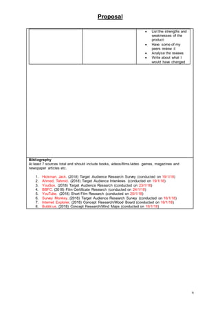 Proposal
6
 List the strengths and
weaknesses of the
product.
 Have some of my
peers review it
 Analyse the reviews
 Write about what I
would have changed
Bibliography
At least 7 sources total and should include books, videos/films/video games, magazines and
newspaper articles etc.
1. Hickman, Jack. (2018) Target Audience Research Survey (conducted on 19/1/18)
2. Ahmed, Tahmid. (2018) Target Audience Interviews (conducted on 19/1/18)
3. YouGov. (2018) Target Audience Research (conducted on 23/1/18)
4. BBFC. (2018) Film Certificate Research (conducted on 24/1/18)
5. YouTube. (2018) Short Film Research (conducted on 25/1/18)
6. Survey Monkey. (2018) Target Audience Research Survey (conducted on 16/1/18)
7. Internet Explorer. (2018) Concept Research/Mood Board (conducted on 16/1/18)
8. Bubbl.us. (2018) Concept Research/Mind Maps (conducted on 16/1/18)
 