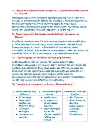 13. Ποιες ήταν οι σημαντικότερες επιτυχίες του Γεώργιου Καραϊσκάκη και ποιο
το τέλος του;
Ο Γεώργιος Καραϊσκάκης διορίστηκε αρχιστράτηγος στη Στερεά Ελλάδα και
ανέλαβε να αντιμετωπίσει τη στρατιά του Κιουταχή. Ο Καραϊσκάκης νίκησε τις
τουρκικές δυνάμεις στο Δίστομο και την Αράχοβα. Δυστυχώς όμως
τραυματίστηκε θανάσιμα στη μάχη για την ελευθερία της Ακρόπολης, καθώς
όρμησε στη μάχη παρόλο που ήταν άρρωστος με υψηλό πυρετό.
14. Ποιοι ονομάστηκαν Φιλέλληνες και πώς βοήθησαν τον αγώνα των
Ελλήνων;
Φιλέλληνες ονομάστηκαν οι ξένοι που υποστήριξαν τον αγώνα των Ελλήνων
με διάφορους τρόπους: Είτε ενίσχυσαν τον αγωνιζόμενο ελληνικό λαό με
υλικά μέσα, χρήματα, τροφές, πολεμοφόδια, είτε παρέχοντας ηθική
υποστήριξη με δημοσιεύσεις σε έντυπα και εφημερίδες, καλλιτεχνικά έργα και
συναυλίες. Τέλος, 1.200 Ευρωπαίοι συμμετείχαν ενεργά στον αγώνα.
15. Τι έγινε στη μάχη του Ναυαρίνου και ποια η σημασία της;
Το 1823 άλλαξε η στάση των μεγάλων δυνάμεων απέναντι στους
αγωνιζόμενους Έλληνες κι έγινε φιλική. Όταν η συνθήκη που υπέγραψαν στο
Λονδίνο και προέβλεπε τη δημιουργία αυτόνομου ελληνικού κράτους δεν
έγινε δεκτή από τον Σουλτάνο, ακολούθησε μια μεγάλη ναυμαχία όπου οι
ναυτικές συμμαχικές δυνάμεις κατέστρεψαν ολοκληρωτικά τον
τουρκοαιγυπτιακό στόλο στο Ναυαρίνο. Η νίκη αυτή επιτάχυνε τις εξελίξεις
και οδήγησε τελικά στην απελευθέρωση της Ελλάδας.
16. Τι γνωρίζετε με συντομία για τις 3 πρώτες Εθνοσυνελεύσεις;
Α΄ Εθνοσυνέλευση στην
Επίδαυρο
Β΄ Εθνοσυνέλευση στο
Άστρος
Γ΄ Εθνοσυνέλευση στην
Τροιζήνα
• 1ο
Σύνταγμα
• Βουλευτικό,
εκτελεστικό,
δικαστικό σώμα
• Ορίστηκαν
Υπουργεία
• Πρωτεύουσα η
Κόρινθος
• Νέο Σύνταγμα
• Κατάργησε τα
τοπικά κέντρα
εξουσίας
• Δημιουργήθηκαν
3 πολιτικά
κόμματα: Αγγλικό,
Γαλλικό και
Ρωσικό
• Νέο Σύνταγμα
• Πρωτεύουσα το
Ναύπλιο
• Κυβερνήτης της
Ελλάδας ο
Ιωάννης
Καποδίστριας
 