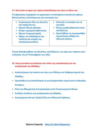 17. Ποιο ήταν το έργο του Ιωάννη Καποδίστρια και ποιο το τέλος του;
Ο κυβερνήτης επιχείρησε να οργανώσει το ανύπαρκτο ουσιαστικά κράτος,
βελτιώνοντας τη διοίκηση και την οικονομία του.
• Συγκέντρωσε όλες τις εξουσίες
στο πρόσωπό του.
• Ίδρυσε Εθνική τράπεζα.
• Έκοψε νομίσματα (φόινικας).
• Ίδρυσε Γεωργική σχολή.
• Έφερε την καλλιέργεια της
πατάτας και στήριξε την
παραγωγή μεταξιού.
• Ανέπτυξε το εμπόριο και τη
ναυτιλία.
• Έδωσε μεγάλη βαρύτητα στην
εκπαίδευση.
• Προσπάθησε να συμπεριλάβει
περισσότερα εδάφη στο
ελληνικό κράτος.
Τελικά δολοφονήθηκε στο Ναύπλιο, από Έλληνες, την ώρα που πήγαινε στην
εκκλησία, στις 27 Σεπτεμβρίου του 1831.
18. Ποια γεγονότα συνετέλεσαν στο τέλος της επανάστασης και την
ανεξαρτησία της Ελλάδας;
• Αναζωπύρωση του αγώνα και νίκες των Ελλήνων σε διάφορα σημεία της
Ελλάδας.
• Προσπάθεια του Καποδίστρια να μη δυσαρεστήσει καμία από τις Μεγάλες
Δυνάμεις.
• Ήττα της Οθωμανικής Αυτοκρατορίας στον Ρωσοτουρκικό πόλεμο.
• Συνθήκη Λονδίνου για ανεξαρτησία της Ελλάδας.
• Αναγνώριση από την Υψηλή Πύλη του Ελληνικού Κράτους.
Χρήστος Χαρμπής http://st-taksh.blogspot.gr
 