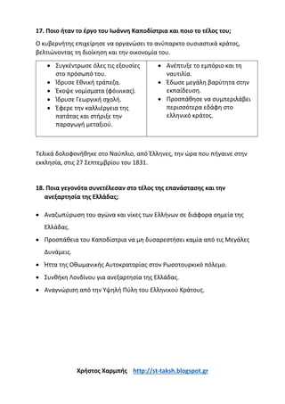 17. Ποιο ήταν το έργο του Ιωάννη Καποδίστρια και ποιο το τέλος του;
Ο κυβερνήτης επιχείρησε να οργανώσει το ανύπαρκτο ουσιαστικά κράτος,
βελτιώνοντας τη διοίκηση και την οικονομία του.
• Συγκέντρωσε όλες τις εξουσίες
στο πρόσωπό του.
• Ίδρυσε Εθνική τράπεζα.
• Έκοψε νομίσματα (φόινικας).
• Ίδρυσε Γεωργική σχολή.
• Έφερε την καλλιέργεια της
πατάτας και στήριξε την
παραγωγή μεταξιού.
• Ανέπτυξε το εμπόριο και τη
ναυτιλία.
• Έδωσε μεγάλη βαρύτητα στην
εκπαίδευση.
• Προσπάθησε να συμπεριλάβει
περισσότερα εδάφη στο
ελληνικό κράτος.
Τελικά δολοφονήθηκε στο Ναύπλιο, από Έλληνες, την ώρα που πήγαινε στην
εκκλησία, στις 27 Σεπτεμβρίου του 1831.
18. Ποια γεγονότα συνετέλεσαν στο τέλος της επανάστασης και την
ανεξαρτησία της Ελλάδας;
• Αναζωπύρωση του αγώνα και νίκες των Ελλήνων σε διάφορα σημεία της
Ελλάδας.
• Προσπάθεια του Καποδίστρια να μη δυσαρεστήσει καμία από τις Μεγάλες
Δυνάμεις.
• Ήττα της Οθωμανικής Αυτοκρατορίας στον Ρωσοτουρκικό πόλεμο.
• Συνθήκη Λονδίνου για ανεξαρτησία της Ελλάδας.
• Αναγνώριση από την Υψηλή Πύλη του Ελληνικού Κράτους.
Χρήστος Χαρμπής http://st-taksh.blogspot.gr
 