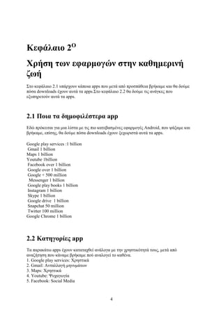4
Κεφάλαιο 2Ο
Χρήση των εφαρμογών στην καθημερινή
ζωή
Στο κεφάλαιο 2.1 υπάρχουν κάποια apps που μετά από προσπάθεια βρήκαμε και θα δούμε
πόσα downloads έχουν αυτά τα apps.Στο κεφάλαιο 2.2 θα δούμε τις ανάγκες που
εξυπηρετούν αυτά τα apps.
2.1 Ποια τα δημοφιλέστερα app
Εδώ πρόκειται για μια λίστα με τις πιο κατεβασμένες εφαρμογές Android, που ψάξαμε και
βρήκαμε, επίσης, θα δούμε πόσα downloads έχουν ξεχωριστά αυτά τα apps.
Google play services :1 billion
Gmail 1 billion
Maps 1 billion
Youtube 1billion
Facebook over 1 billion
Google over 1 billion
Google + 500 million
Messenger 1 billion
Google play books 1 billion
Instagram 1 billion
Skype 1 billion
Google drive 1 billion
Snapchat 50 million
Twitter 100 million
Google Chrome 1 billion
2.2 Κατηγορίες app
Τα παρακάτω apps έχουν καταταχθεί ανάλογα με την χρηστικότητά τους, μετά από
αναζήτηση που κάναμε βρήκαμε πού αναλογεί το καθένα.
1. Google play services: Χρηστικά
2. Gmail: Ανταλλαγή μηνυμάτων
3. Maps: Χρηστικά
4. Youtube: Ψυχαγωγία
5. Facebook: Social Media
 