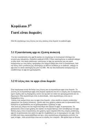 6
Κεφάλαιο 3Ο
Γιατί είναι δωρεάν;
Εδώ θα εξηγήσουμε τους λόγους για τους οποίους είναι δωρεάν τα android apps.
3.1 Εγκατάσταση app σε έξυπνη συσκευή
Για την εγκατάσταση ενός app θα πρέπει να γνωρίζουμε το λειτουργικό σύστημα του
κινητού μας τηλεφώνου, [δηλαδή ή android ή IOS.]. Όταν υποστηρίζεται το android υπάρχει
το play store στο οποίο μπαίνουμε, επιλέγουμε το app της αρεσκείας μας και αφού
συμφωνούμε με τους όρους, προχωράμε στο επόμενο βήμα που είναι η εγκατάσταση. Από
την άλλη, όταν η συσκευή μας υποστηρίζει το IOS σε αντίθεση με το android , υπάρχει το
app store το οποίο υποστηρίζεται μόνο σε IOS . Με την ίδια διαδικασία καταφέρνουμε να
εγκαθιστούμε τα app που χρειαζόμαστε.
3.2 Ο λόγος που τα apps είναι δωρεάν
Στην παράγραφο αυτήν θα δούμε τους λόγους που τα περισσότερα apps είναι δωρεάν. Το
γεγονός ότι τα περισσότερα apps είναι δωρεάν οφείλεται στο ότι οι εταιρίες που τα παράγουν,
έχουν κέρδος από τις διαφημίσεις αυτών και όχι από τον κόπο του προγραμματιστή που τα
δημιουργεί. Όσα περισσότερα είναι τα downloads, τόσο περισσότερες είναι και οι
διαφημίσεις τους.
Επίσης ένας ακόμα λόγος που τα apps είναι δωρεάν , είναι επειδή οι εταιρίες ανάπτυξης
εφαρμογών για έξυπνες συσκευές ζητούν από τους χρήστες κάποια από τα προσωπικά τους
δεδομένα ως προϋπόθεση για να χρησιμοποιήσει o χρήστης το app.
Και αυτό μας οδηγεί στο πιο σημαντικό θέμα όσο αφορά τα apps, τα permissions. Tα
permissions είναι οι όροι χρήσης που πρέπει να συμφωνήσουμε όταν κατεβάζουμε ένα app.
Πολλές όμως είναι οι περιπτώσεις που χρήστες έχουν παραπονεθεί στις εταιρίες ανάπτυξης
app ότι τα permissions που ζητά ένα app δεν συμβαδίζουν με το περιεχόμενο του app. Αυτό
συνέβη γιατί όπως προαναφέρθηκα και πριν, όσες περισσότερες πληροφορίες αντλούν για
εμάς τα apps , τόσο μεγαλύτερο είναι και το κέρδος των εταιριών . Θα πρέπει άρα να δίνεται
 