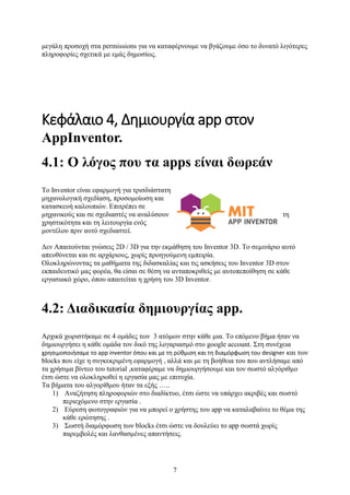 7
μεγάλη προσοχή στα permissions για να καταφέρνουμε να βγάζουμε όσο το δυνατό λιγότερες
πληροφορίες σχετικά με εμάς δημοσίως.
Κεφάλαιο 4, Δημιουργία app στον
AppInventor.
4.1: Ο λόγος που τα apps είναι δωρεάν
Το Inventor είναι εφαρμογή για τρισδιάστατη
μηχανολογική σχεδίαση, προσομοίωση και
κατασκευή καλουπιών. Επιτρέπει σε
μηχανικούς και σε σχεδιαστές να αναλύσουν τη
χρηστικότητα και τη λειτουργία ενός
μοντέλου πριν αυτό σχεδιαστεί.
Δεν Απαιτούνται γνώσεις 2D / 3D για την εκμάθηση του Inventor 3D. Το σεμινάριο αυτό
απευθύνεται και σε αρχάριους, χωρίς προηγούμενη εμπειρία.
Ολοκληρώνοντας τα μαθήματα της διδασκαλίας και τις ασκήσεις του Inventor 3D στον
εκπαιδευτικό μας φορέα, θα είσαι σε θέση να ανταποκριθείς με αυτοπεποίθηση σε κάθε
εργασιακό χώρο, όπου απαιτείται η χρήση του 3D Inventor.
4.2: Διαδικασία δημιουργίας app.
Αρχικά χωριστήκαμε σε 4 ομάδες των 3 ατόμων στην κάθε μια. Το επόμενο βήμα ήταν να
δημιουργήσει η κάθε ομάδα τον δικό της λογαριασμό στο google account. Στη συνέχεια
χρησιμοποιήσαμε το app inventor όπου και με τη ρύθμιση και τη διαμόρφωση του designer και των
blocks που είχε η συγκεκριμένη εφαρμογή , αλλά και με τη βοήθεια του που αντλήσαμε από
τα χρήσιμα βίντεο του tutorial ,καταφέραμε να δημιουργήσουμε και τον σωστό αλγόριθμο
έτσι ώστε να ολοκληρωθεί η εργασία μας με επιτυχία.
Τα βήματα του αλγορίθμου ήταν τα εξής …..
1) Αναζήτηση πληροφοριών στο διαδίκτυο, έτσι ώστε να υπάρχει ακριβές και σωστό
περιεχόμενο στην εργασία .
2) Εύρεση φωτογραφιών για να μπορεί ο χρήστης του app να καταλαβαίνει το θέμα της
κάθε ερώτησης .
3) Σωστή διαμόρφωση των blocks έτσι ώστε να δουλεύει το app σωστά χωρίς
παρεμβολές και λανθασμένες απαντήσεις.
 