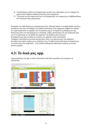8
4) Τοποθετήσαμε πολλές και διαφορετικές μεταξύ τους απαντήσεις για να υπάρχει ένα
μικρό αλλά συμβατό επίπεδο δυσκολίας στην εφαρμογή
5) Τελευταίο και πιο σημαντικό ήταν να δοκιμάσουμε την εφαρμογή με επιβεβαιωθούμε
ότι λειτουργεί όπως περιμέναμε.
Ονομασία του κάθε θέματος με διαφορετικό τίτλο. Φυσικά έπρεπε να τοποθετηθούν ποικίλες
ερωτήσεις έτσι ώστε να υπάρχει ένα επίπεδο δυσκολίας στην εφαρμογή. Βέβαια δεν πρέπει
σε καμία περίπτωση να ξεχνάμε την συνεργασία μας με τα σχολεία της Κρήτης και της
Ρουμανίας μέσω του προγράμματος e-twinning, καθώς αφιερώσαμε και μία διδακτική ώρα
για να γνωριστούμε με τα παιδιά του σχολείου της Κρήτης μέσω ίντερνετ.
Η εφαρμογή μας έχει ως θέμα τις γνώσεις των χρηστών στην αυτοκίνηση .
Υπάρχουν εικονιζόμενα μοντέλα αυτοκινήτων όλων των χρονολογιών και υπάρχουν
ερωτήσεις που έχουν σχέση με τις επιδόσεις τους. Η κάθε σωστή απάντηση συνοψίζεται με
το τελικό σκορ του παιχνιδιού , ενώ η κάθε λανθασμένη απάντηση τονίζεται με έντονο
κόκκινο χρώμα.
4.3: Το δικό μας app.
Δημιουργήσαμε ένα app το οποίο αποτελείται από δέκα ερωτήσεις που αφορούν τα
αυτοκίνητα.
 