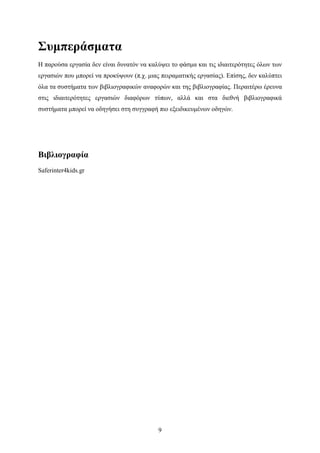 9
Συμπεράσματα
Η παρούσα εργασία δεν είναι δυνατόν να καλύψει το φάσμα και τις ιδιαιτερότητες όλων των
εργασιών που μπορεί να προκύψουν (π.χ. μιας πειραματικής εργασίας). Επίσης, δεν καλύπτει
όλα τα συστήματα των βιβλιογραφικών αναφορών και της βιβλιογραφίας. Περαιτέρω έρευνα
στις ιδιαιτερότητες εργασιών διαφόρων τύπων, αλλά και στα διεθνή βιβλιογραφικά
συστήματα μπορεί να οδηγήσει στη συγγραφή πιο εξειδικευμένων οδηγών.
Βιβλιογραφία
Saferinter4kids.gr
 