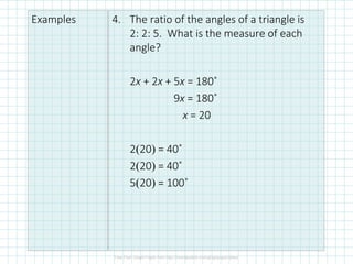 Examples 4. The ratio of the angles of a triangle is
2: 2: 5. What is the measure of each
angle?
2x + 2x + 5x = 180˚
9x = 180˚
x = 20
2(20) = 40˚
2(20) = 40˚
5(20) = 100˚
 